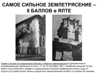 САМОЕ СИЛЬНОЕ ЗЕМЛЕТРЯСЕНИЕ –
        8 БАЛЛОВ в ЯЛТЕ




Самое сильное на территории Крыма и Украины землетрясение (документально
подтвержденное) произошло в ночь с 11 на 12 сентября 1927 г. Наиболее мощные толчки
имели силу 8 баллов и привели к разрушениям построек прибрежной полосы суши от
Алушты до Севастополя. Всего в результате землетрясения погибло 3 и ранено 65 человек.
 