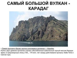 САМЫЙ БОЛЬШОЙ ВУЛКАН -
              КАРАДАГ




• Самая крупная в Крыму группа ископаемых вулканов — Карадаг.
Руины двух древних вулканов слагают обособленный живописный горный массив Карадаг.
Здесь в среднеюрскую эпоху (150... 170 млн. лет назад) действовали вулканы Хоба-Тепе и
Святая гора.
 