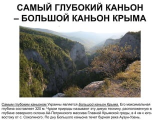 САМЫЙ ГЛУБОКИЙ КАНЬОН
      – БОЛЬШОЙ КАНЬОН КРЫМА




Самым глубоким каньоном Украины является Большой каньон Крыма. Его максимальная
глубина составляет 320 м. Чудом природы называют эту дикую теснину, расположенную в
глубине северного склона Ай-Петринского массива Главной Крымской гряды, в 4 км к юго-
востоку от с. Соколиного. По дну Большого каньона течет бурная река Аузун-Узень.
 