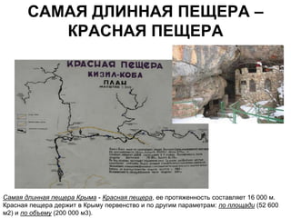 САМАЯ ДЛИННАЯ ПЕЩЕРА –
          КРАСНАЯ ПЕЩЕРА




Самая длинная пещера Крыма - Красная пещера, ее протяженность составляет 16 000 м.
Красная пещера держит в Крыму первенство и по другим параметрам: по площади (52 600
м2) и по объему (200 000 м3).
 