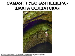 САМАЯ ГЛУБОКАЯ ПЕЩЕРА -
         ШАХТА СОЛДАТСКАЯ




Самая глубокая — шахта Солдатская глубиной 517 м.
 