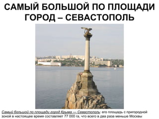 САМЫЙ БОЛЬШОЙ ПО ПЛОЩАДИ
    ГОРОД – СЕВАСТОПОЛЬ




Самый большой по площади город Крыма — Севастополь: его площадь с пригородной
зоной в настоящее время составляет 77 000 га, что всего в два раза меньше Москвы
 
