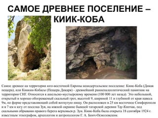 САМОЕ ДРЕВНЕЕ ПОСЕЛЕНИЕ –
           КИИК-КОБА




Cамое древнее на территории юго-восточной Европы неандертальское поселение: Киик-Коба (Дикая
пещера), или Киикин-Кобасы (Пещера Дикаря) - древнейший раннепалеолитический памятник на
территории СНГ. Относится к ашельско-мустьерскому времени (100 000 лет назад). Это небольшой,
открытый и хорошо обогреваемый скальный грот, высотой 9, шириной 11 и глубиной от края навеса
9м, по форме представляющий собой вогнутую нишу. Ои расположен в 25 км восточное Симферополя
и в 7 км к югу от поселка Зуя, на южной окраине бывшей татарской деревни Тау-Кипчак, под
скальными обрывами правого берега верховьев р. Зуи. Киик-Коба была открыта 18 сентября 1924 г.
известным этнографом, археологом и антропологом Г. А. Бонч-Осмоловским.
 