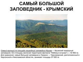 САМЫЙ БОЛЬШОЙ
         ЗАПОВЕДНИК - КРЫМСКИЙ




Самый крупный по площади природный заповедник Крыма — Крымский природный
заповедник. Его площадь (включая территорию филиала "Лебяжьи острова") — 42 962 га.
Для сравнения: самый большой заповедник в Украине — Черноморский, расположенный в
Херсонской и Николаевской областях, занимает площадь 57 000 га.
 