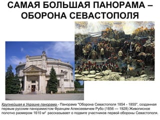 САМАЯ БОЛЬШАЯ ПАНОРАМА –
     ОБОРОНА СЕВАСТОПОЛЯ




Крупнейшая в Украине панорама - Панорама "Оборона Севастополя 1854 - 1855", созданная
первым русским панорамистом Францем Алексеевичем Рубо (1856 — 1928) Живописное
полотно размером 1610 м2 рассказывает о подвиге участников первой обороны Севастополя.
 