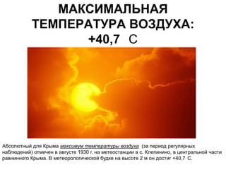 МАКСИМАЛЬНАЯ
           ТЕМПЕРАТУРА ВОЗДУХА:
                 +40,7 С




Абсолютный для Крыма максимум температуры воздуха (за период регулярных
наблюдений) отмечен в августе 1930 г. на метеостанции в с. Клепинино, в центральной части
равнинного Крыма. В метеорологической будке на высоте 2 м он достиг +40,7 С.
 