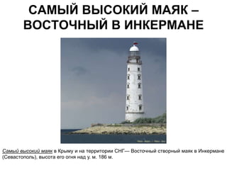 САМЫЙ ВЫСОКИЙ МАЯК –
       ВОСТОЧНЫЙ В ИНКЕРМАНЕ




Самый высокий маяк в Крыму и на территории СНГ— Восточный створный маяк в Инкермане
(Севастополь), высота его огня над у. м. 186 м.
 