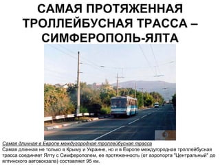 САМАЯ ПРОТЯЖЕННАЯ
        ТРОЛЛЕЙБУСНАЯ ТРАССА –
          СИМФЕРОПОЛЬ-ЯЛТА




Самая длинная в Европе междугородная троллейбусная трасса
Самая длинная не только в Крыму и Украине, но и в Европе междугородная троллейбусная
трасса соединяет Ялту с Симферополем, ее протяженность (от аэропорта "Центральный" до
ялтинского автовокзала) составляет 95 км.
 