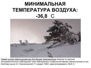 МИНИМАЛЬНАЯ
          ТЕМПЕРАТУРА ВОЗДУХА:
                 -36,8 С




Самая низкая зафиксированная для Крыма температура воздуха по данным
инструментальных наблюдений тоже наблюдалась в равнинном Крыму. Метеостанция в пос.
Сейтлер (ныне пгт. Нижнегорский) 11 января 1940г. зарегистрировала -36,8 С.
 