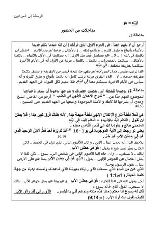 ‫الرسالة إلى العبرانيين‬
                                                                                             ‫اتِٕٗ = ٘ٛ‬
                                                                                                  ‫ْ ِ‬
                                           ‫مداخالت من الحضور‬
                                                                                                 ‫ِضاسٍح 1:‬
                   ‫أرجو أن ال نفهم خطأ : في الجزء األول الذي قرأناه ( أن هللا عندما تكلم قديما‬
      ‫باألنبياء بأنواع و طرق كثيرة .. و بالموعظة .. و باألمثال .. و لما لم يجد فائدة اضطر أن‬
     ‫يكلمنا في إبنه ! .. ال .. هو مسلسل مُعَد منذ األزل : أنه سيكلمنا في األول باألنبياء .. يكلمنا‬
          ‫باألمثال .. سيكلمنا بالمعجزات .. يكلمنا .. يكلمنا .. مرتبة من األزل أنه في األيام األخيرة‬
                                                                 ‫سيكلمنا بطريقة مختلفة : فِٟ اتِٕٗ‬
                                                                  ‫ْ ِ‬
           ‫هذا ترتيب طبيعي جدا ـ ليس ألنه لم يظهر منا نتيجة فيغير من الطريقة و يضطر يكلمنا‬
         ‫بطريقة جديدة .. ال .. هذه الطرق مرتبة ترتيب كامل أنه يكلمنا بأنواع و طرق كثيرة و أنه‬
       ‫سيأتي في األيام األخيرة سيبتكلم معنا فِٟ اتِٕٗ. هذا تتميم لكل النبوات في العهد القديم .‬
                                                   ‫ْ ِ‬
           ‫ِضاسٍح 2: توضيحا للنقطة التي تفضلت حضرتك و شرحتها تدعونا أن نشعر باحتياجنا‬
       ‫للموضوع المهم جدًا عن : " ذضعض ا٦ػ٩ْ ا٦ٌٟٙ فٟ اٌىراب " أرجو من الفاضل الشيخ‬
         ‫وجدي أن يشرحها لنا كاملة و األمثلة الموجودة و تتبعها من العهد القديم حتى المسيح .‬
                                                                                      ‫35.84‬

     ‫ٟ٘ فؼ٩ ٔمطح ذضعض ا٦ػ٩ْ ا٦ٌٟٙ ٔمطح ِّٙح جضا . ٤ٔٗ ٕ٘ان فغق وث١غ جضا : ف٩ ٠ّىٓ‬
                                                      ‫أْ ٔمٛي : اٌرىٍُ ئٌ١ٕا تا٤ٔث١اء = اٌرىٍُ ئٌ١ٕا فِٟ اتِٕٗ‬
                                                      ‫ْ ِ‬
                                                       ‫إٌّذٕٝ ٍاٌغ ٚ ٠مٛصٔا هللا ئٌٝ لضؽ ألضاؽ ِجضٖ .‬
        ‫٠ؼٕٟ ٌٛ عجؼٕا ئٌٝ ا٤٠ح اٌّٛجٛصج فٟ ٠ٛ 1:81 81هللاُ ٌَُ ٠َغُٖ أَدض لََ. اَ٨تُْٓ اٌٛد١ض اٌَّ‬
     ‫َ ِ ُ ظٞ‬
      ‫ِ‬          ‫ْ‬           ‫َ ْ َ َ ٌ ُّ‬
                                          ‫91.94‬                                   ‫ِ َُ َ َ‬
                                                                                ‫٘ٛ فِٟ دٌٓ ا٢ب ٘ٛ سثَّغ.‬
                                                                                                 ‫ِ ْ ِ‬      ‫َُ‬
           ‫نالحظ هنا : أنه تحدث إلينا .. االبن ـ و كان األقنوم الثاني الذي نزل في الجسد .. لكن‬
                                     ‫الكتاب يعبّر تعبير بليغ و يقول : ٘ٛ فِٟ دٌٓ ا٢ب .‬
                                       ‫ِ‬    ‫ِ ْ ِ‬       ‫َُ‬
        ‫لذلك ـ ال نستغرب .. و إن جاء إلينا األقنوم الثاني في شخص الرب يسوع .. لكن هذا ال‬
       ‫يُمثل إنفصال عن الجوهر اإللهي .. يقول : اٌَّظٞ ٘ٛ فِٟ دٌٓ ا٢ب بينما هو على األرض‬
                          ‫ِ‬    ‫ِ ْ ِ‬  ‫ِ َُ‬
                                                               ‫بيننا .. يقول الرسول يوحنا:‬
 ‫اٌظٞ واْ ِٓ اٌثضء اٌظٞ ؿّؼٕاٖ اٌظٞ عأ٠ٕاٖ تؼ١ٕٛٔا اٌظٞ كا٘ضٔاٖ ٌّٚـرٗ ا٠ض٠ٕا ِٓ جٙح‬
                                                             ‫وٍّح اٌذ١اج. ( 1٠ٛ1:1 )‬
 ‫لكن يقول عنه في هذا الجزء : ٘ٛ فِٟ دٌٓ ا٢ب . و هو بيننا هو يمثل جوهر اآلب . لذلك‬
                                       ‫ِ‬   ‫ِ ْ ِ‬    ‫َُ‬
                                                                    ‫ال نستغرب القول الذي قاله يسوع :‬
      ‫اٌظٞ عآٟٔ فمض عأٜ ا٢ب‬            ‫لاي ٌٗ ٠ـٛع أا ِؼىُ ػِأا ٘ظٖ ِضذٗ ٌُٚ ذؼغفٕٟ ٠ا ف١ٍثؾ.‬
                                                           ‫فى١ ذمٛي أد أعٔا ا٢ب. ( ٠ٛ41:9)‬


‫11‬
 