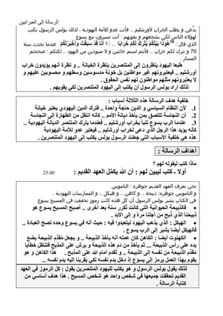 ‫الرسالة إلى العبرانيين‬
       ‫يدَّعي و يطلب الخراب ألورشليم .. فأنت عدو لألمة اليهودية . لذلك بولس الرسول يكتب‬
                              ‫لهؤالء الناس لكي يشجعهم و يقويهم : أنت تسيرون تبع يسوع‬
     ‫الذي قال : ٘ٛطا تَ١رُىُ ٠ُرغن ٌَىُ سغاتًا .. َ ا أََٔا لَض ؿثَمدُ ٚأَسثَغذُىُ عندما تحدث سنة‬
                       ‫ْ َ ْ َ ْ ْ ُ‬                        ‫ََُ ْ ُْ َْ ُ ُْ َ َ‬
                                                                                      ‫83‬
                     ‫ْ‬
        ‫07 و تترك لكم خراب .. فأنتم لستم خائنين و ال منبوذين من اليهود .. لكنكم : صححتم‬
                                                                                         ‫المسار .‬
    ‫ٍثؼا اٌ١ٙٛص ٠ٕظغْٚ ئٌٝ اٌّرٕوغ٠ٓ تٕظغج اٌش١أح .. ٚ ٔظغج أُٔٙ ٠إ٠ضْٚ سغاب‬
    ‫أٚعكٍ١ُ .. ف١ؼرثغُٚٔٙ غ١غ ِٛإٍ١ٓ تً سٛٔح ِضؿٛؿ١ٓ ٚؿطُٙ ٚ ِذـٛت١ٓ ػٍ١ُٙ ٚ‬
                                        ‫٨ ٠ؼرثغُٚٔٙ ِصٍُٙ ِٛإٍْٛ ٌُٙ ٔفؾ اٌذمٛق .‬
                ‫ٌظٌه أعاص تٌٛؾ اٌغؿٛي أْ ٠ىرة ئٌٝ اٌ١ٙٛص اٌّرٕوغ٠ٓ ٌىٟ ٠مٛ٠ُٙ .‬

                                                ‫سٍف١ح ٘ضف اٌغؿاٌح ٘ظٖ اٌص٩شح أؿثاب :‬
           ‫1. ٤ْ إٌظاَ اٌـ١اؿٟ ٚ اٌض٠ٓ داجح ٚادضج .. فرغن اٌض٠ٓ اٌ١ٙٛصٞ ٠ؼرثغ س١أح‬
         ‫2. أْ إٌجاؿح ذٍروك تّٓ ٠أسظ ص٠أح ا٤ُِ .. وأٔٗ أرمً ِٓ اٌطٙاعج ئٌٝ إٌجاؿح‬
     ‫3. ػٕضِا اٌغب ٠ـٛع ذٕثأ تشغاب أٚعكٍ١ُ .. فؼٕضِا ٠رغن اٌّرٕوغ اٌض٠أح اٌ١ٙٛص٠ح ..‬
               ‫وأٔٗ ٠إ٠ض ٘ظا اٌغجً اٌظٞ صػٝ ٌشغاب أٚعكٍ١ُ .. ف١ؼرثغ ػضٚ ٌ٥ِح اٌ١ٙٛص٠ح‬
            ‫٘ظٖ ٟ٘ سٍف١ح ا٤ؿثاب اٌرٟ جؼٍد اٌغؿٛي تٌٛؾ ٠ىرة ئٌٝ اٌ١ٙٛص اٌّرٕوغ٠ٓ .‬

                                                                            ‫أ٘ضاف اٌغؿاٌح :‬
                                                                         ‫ِاطا ورة ٌ١مٌٛٗ ٌُٙ ؟‬
               ‫00.52‬           ‫أٚ٨ ـ ورة ٌ١ث١ٓ ٌُٙ : أْ هللا ٠ىًّ اٌؼٙض اٌمض٠ُ :‬
                                               ‫ِّ‬
                                               ‫نحن نعرف العهد القديم جوهره : الناموس‬
                  ‫و الناموس جوهره: ذبيحة .. و كاهن .. و هيكل .. و الممارسات اليهودية .‬
            ‫في الكتاب يشير بولس الرسول أن كل هذه كانت رموز تحققت في المسيح يسوع‬
           ‫‪ ‬فاٌظت١ذح اٌذ١ٛأ١ح اٌرٟ وأد ذُىغع ؿٕح تؼض أسغٜ .. أهثخ اٌّـ١خ ٠ـٛع ٘ٛ‬
                                                                                ‫ُ‬
                                                   ‫طت١ذٕا اٌظٞ طتخ ِٓ أجٍٕا ِغج ٚ ئٌٝ ا٤تض .‬
     ‫‪ ‬اٌٙ١ىً : اٌظٞ ٠ظ٘ة اٌ١ٙٛص ٌ١رؼثضٚا ف١ٗ : د١س أٔٗ فٟ ٠ـٛع ٚدضٖ ذوخ اٌؼثاصج ..‬
                                                         ‫فاٌٙ١ىً أ٠ٌا ٠ل١غ ئٌٝ اٌغب ٠ـٛع .‬
                        ‫‪ ‬اٌىٕٙٛخ أ٠ٌا : اٌىا٘ٓ واْ ػٍّٗ أٔٗ ٠أسظ اٌظت١ذح .. ٚ ٠جؼً ِمَ‬
        ‫ُ ضَِّ اٌظت١ذح ٠ٌغ‬
       ‫٠ضٖ ػٍٝ عأؽ اٌظت١ذح ... شُ ٠أسظ ِٓ صَ ٘ظٖ اٌظت١ذح ٚ ٠غف ػٍٝ اٌّظتخ فرٕرمً سطا٠ا‬
      ‫ِمَضَِّ اٌظت١ذح ِٓ ٔفـٗ ئٌٝ اٌظت١ذح .. ٚ ذُمضَ أِاَ هللا ػٍٝ اٌّظتخ . ٘ظا اٌىا٘ٓ ٚ ٘ٛ‬‫ُ‬
                ‫٠مَٛ تٙظا اٌؼًّ ٠غِؼ ئٌٝ ٠ـٛع ئط صسً تضَ ٔفـٗ ٌىٟ ٠ُمغتٕا ئٌ١ٗ تضَ ٔفـٗ ..‬
    ‫ٌظٌه ٠مٛي تٌٛؾ اٌغؿٛي ٚ ٘ٛ ٠ىرة ٌٍ١ٙٛص اٌّرٕوغ٠ٓ ٠مٛي : وً اٌغِٛػ فٟ اٌؼٙض‬
      ‫اٌمض٠ُ ذذممد جّ١ؼٙا فٟ كشن ٚادض ٘ٛ كشن اٌّـ١خ . ٘ظا ٘ضف أؿاؿٟ ِٓ‬
                                                                          ‫وراتح اٌغؿاٌح .‬
‫5‬
 
