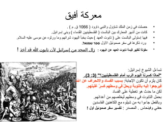 ‫معرك ة أفيق‬
                                   ‫حصلت في زمن الملك شاؤول والنبي داوود ) 6601 ق. م ( .‬                   ‫•‬
                        ‫كانت من أشهر المعارك بين البالست ) الفلسطينيين القدماء ( وبني إسرائيل.‬
                                            ‫ُ‬                                                             ‫•‬
‫فيها إستولى البالست على ) تابوت العهد ( حيث يخبأ اليهود شرائهم وما وراثوه عن موسى عليه السلم.‬             ‫•‬
                                               ‫ورد ذكرها فى سفر صموئيل الول ספר שמואל.‬                    ‫•‬
‫زال المجد من إسرائيل لن تغابوت ا قد أخذ !‬                 ‫مقول ة تهظهر قيم ة تابوت (العهد عن (اليهويد :‬
                                                                                               ‫طُ‬         ‫•‬




                                                                                 ‫تساءل الشيوخ إسرائيل:‬
                                                  ‫"لماذ(ا كسرنا (اليوم (الرب أمام (الفلسطينيين؟" )3: 3(.‬
                                          ‫كان يلزم أن تكون الجاب ة: بسبب (الفسايد و(النحر(اف عن (ال ،‬
                                                    ‫فيرجعو(ا إليه بالتوب ة ويحل في وسطهم كسر غلبتهم.‬
                                                             ‫اّ‬              ‫اّ‬
                                                                     ‫لكن ما حدث هو تغطي ة على الفساد‬
                                                         ‫بحمل التابوت في وسطهم ليخلصهم من أعدائهم.‬
                                                        ‫وبالفعل جاءوا به من شيلوه مع الكاهنين الفاسدين‬
                                                    ‫حفني وفينحاس . المصدر : تفسير سفر صموئيل أول !‬
 