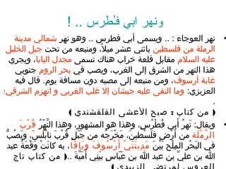 ‫ونهر ابي فـطرس .. !‬
                                        ‫ُ‬
      ‫• نهر العوجغاء : .. ويسمى أبي فطرس .. وهو نهر شمغالي مدين ة‬
 ‫الرمل ة من فلسطين بغاثني عشر ميل، ومنبعه من تحت جبل الخليل‬
                                         ‫ُ‬
    ‫عليه السل م مقغابل قلع ة خراب هنغاك تسمى مجدل اليغابغا، ويجري‬
      ‫هذا النهر من الشرق إلى الغرب، ويصب في بحر الرو م جنوبي‬
      ‫غغاب ة أرسوف، ومن منبعه إلى مصبه ندون مسغاف ة يو م. قغال فيه‬
‫العزيزي: ومغا التقى عليه جيشغان إل غلب الغربي و انهز م الشرقي؛‬
                                                                                                               ‫.‬
                           ‫) من كتغاب : صبح العشى القلقشندي (‬
        ‫• ويقغال: نهر أبي فطرس، وهذا هو المشهور، وهذا النهر ق ر ب‬
        ‫َّ  ُرْ ُ ُ  ُرْ َ‬                                   ‫ُ  ُرْ ُ  ،ٍ‬               ‫َ ُ َ‬
    ‫ال ر م ل ة من أَرضف ِ فلسطين، مخرجه من جبل قرب نغابلس، ويصب‬
 ‫َ َ  ،ٍ ُ  ُرْ َ ُ ُ َ َ ُ  ُّ‬            ‫َ َ  ُرْ َ ُ‬          ‫َ  ُرْ‬        ‫ ُرْ‬                  ‫َّ  ُرْ َ‬
    ‫في البحر الملح بينَ م دي ن ت ي أَ ر سو ف و يغا فغا ، به كغانت وقع ة عبد‬
         ‫َ  ُرْ َ  ُرْ َ ُ‬   ‫َ َ َ‬           ‫َ ف ِ َ َ  ُرْ  ُرْ ُ‬      ‫ف ِ  ُرْ َ  ُرْ‬       ‫َ  ُرْ‬
      ‫ا بن علي بن عبد ا بنف ِ عبغاس ببني أ ُميَّ ة ..) من كتغاب تغاج‬
                              ‫َ َ‬   ‫َ اّ  ،ٍ َ ف ِ‬                                       ‫ِّ‬
 