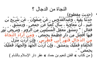 ‫النجاة من الدجال ؟‬
                                                                                               ‫• )حديث مقطوع( ‬
        ‫حدثنغا بقي ة ، وعبدالقُدوس ، عَن صف ُرْوان ، عن شرَيح بن‬
        ‫ ُرْ َ َ َ َ  ُرْ ُ  ُرْ ف ِ  ُرْ ف ِ‬                               ‫ف ِ‬      ‫َ َّ َ َ َ ف ِ َّ ُ َ َ  ُرْ ُ  ُرْ  ُّ‬
                    ‫عبيد ، أَن معغاويَ ة ، سَأل كعبغا عن حم ُرْص ، وَندمَش ُرْقَ ،‬
                                    ‫ف ِ‬    ‫َ‬      ‫َ َ َ  ُرْ  اً َ  ُرْ ف ِ‬                    ‫َّ ُ َ ف ِ َ‬           ‫ُ َ  ُرْ  ،ٍ‬
‫فقغال :  ندمشق معقل ال ُرْمسلمين من الرو م ، ومربضُ ثو ُرْر‬
‫َ  ،ٍ‬                  ‫ف ِ َ  ُرْ ُ َ  ُرْ ف ِ ُ ُ  ُرْ ف ِ ف ِ َ ف ِ َ  ُّ ف ِ َ َ  ُرْ ف ِ‬
       ‫فيهغا أَفضل من ندار عظيم ة بحمصَ ، وَ مَ ن أَ را ند ال ن جغا ةَ‬
                  ‫ ُرْ َ َ َّ َ‬                             ‫ف ِ َ  ُرْ َ ُ ف ِ  ُرْ َ  ،ٍ َ ف ِ َ  ،ٍ ف ِ ف ِ  ُرْ‬
                      ‫م ن ال د جغا ل ف ن ه ر أ َ بي ف ط ر س ، وإ ف ِن ُرْ أَرندت منزل‬
                     ‫َ  ُرْ َ َ  ُرْ ف ِ َ‬   ‫ُ  ُرْ ُ  ،ٍ َ‬                       ‫َّ َّ ف ِ َ َ َ ُ ف ِ‬                  ‫ف ِ َ‬
      ‫الخلفغاء فعليك بدمشق ، وإ ف ِن أَرندت الجهد والجهغاند فعَليكَ‬
            ‫ ُرْ ُ َ َ ف ِ َ َ َ  ُرْ َ ف ِ ف ِ َ  ُرْ َ َ  ُرْ َ  ُرْ َ  ُرْ َ  ُرْ َ َ  ُرْ ف ِ َ َ َ َ  ُرْ‬
                                                                                                         ‫بحمص  .‬‫ف ِ ف ِ  ُرْ َ‬
                   ‫) من كتاب « الفتن لنعيم بن حماد « عقر دار السلم بالشام (‬
 