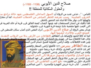 ‫)8311 - 3911 م(‬      ‫صلح الدين اليوبي‬
                                  ‫والحلول السكاني ة للمنطق ة !!‬
                                                ‫ُ ةّ‬
‫إقتبغاس : ”.. حدثني عديد من الرواة أن السهل السغاحلي الفلسطيني شهد حغال ة تراجع سك‬
‫الحروب الصليبي ة؛ بسبب تعرضه للخطر المبغاشر من الحملت الصليبي ة. كمغا أن مغغارا‬
                                               ‫وكهوفهغا كغانت توفر ملذا للختبغاء عند الشعور بغالخطر،‬
 ‫هذا نغاهيك عن انتشغار المستنقعغات فيه، ومنهغا: البصغات كبص ة الفغالق قرب قري ة أ م خغالد العربي ة غر‬
                                   ‫التي أقيمت عليهغا مغتصب ة نتغانيغا، وبص ة قري ة قتوري ة غرب جلجولي ة.‬
  ‫ويذكر بعض الرواة أن صلح الدين اليوبي أندرك النقص الذي أصغاب سكغان فلسطين في‬
                                                            ‫فشجع العرب والكراند ليقيموا فيهغا.‬
  ‫كمغا أنه كغافأ الجنوند والضبغاط بأن أعطغاهم إقطغاعغات من الرض بدل من الرواتب النقدي ة،‬
 ‫وكغان هذا القطغاع سببا في عوندة روح الحيغاة إلى الرض، وتعميرهغا من جديد والتوطن البشري ف‬
                        ‫ومن هذه القطغاعغات، وقف أراضي جلجولي ة للشيخ حسغا م الدين البسطغامي .‬
             ‫ثم جغاء الظغاهر بيبرس 7721 فأقطع أراضي المنطغار والقصير من أراضي‬
                          ‫كفر ثلث لتغابك الدين الفخري، وكذلك خرب ة برنيقيغا جنوب جلجولي ة .‬
               ‫وللحد من انتشغار الملريغا والبعوض وحمى التيفوس، قغا م صلح الدين اليوبي‬
                   ‫بفتح المبغازل والقنوات وتسهيل مرورهغا إلى البحر المتوسط ..‬
                       ‫ويرى البغاحث عن تحرير عكغا وزوال الخطر الصليبي في عهد السلطغان‬
‫الشرف خليل بن قلوون0921 ندفع العرب القغاطنين في الجبغال إلى النزول إلى السغاحل‬
                ‫) المصدر : كتغاب خرب ة خريش المهجرة والمدمرة .. أ امين عبدالعزيز عرار (‬
                                                           ‫ُ‬
 