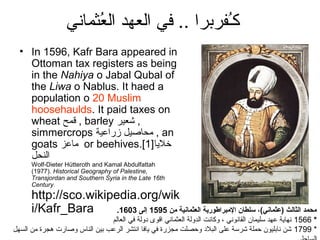 ‫كـفربرا .. في العهد العثماني‬
                        ُ                    ُ
  • In 1596, Kafr Bara appeared in
    Ottoman tax registers as being
    in the Nahiya o Jabal Qubal of
    the Liwa o Nablus. It haed a
    population o 20 Muslim
    hoosehaulds. It paid taxes on
    wheat ‫ , قمح‬barley ‫, شعير‬
    simmercrops ‫ , محاصيل زراعي ة‬an
    goats ‫ ماعز‬or beehives.[1]‫ضخليا‬
    ‫النحل‬
      Wolf-Dieter Hütteroth and Kamal Abdulfattah
      (1977). Historical Geography of Palestine,
      Transjordan and Southern Syria in the Late 16th
      Century.
      http://sco.wikipedia.org/wik
      i/Kafr_Bara      .1603 ‫محمد (الثالث )عثماني( ، سلطان (المبر(اطوري ة (العثماني ة من 5951 إلى‬
                               ‫* 6651 نهاي ة عهد سليمان القانوني ، وكانت الدول ة العثماني اقوى دول ة في العالم‬
‫* 9971 شن نابليون حمل ة شرس ة على البلد وحصلت مجزرة في يافا انتشر الرعب بين الناس وصارت هجرة من السهل‬
 