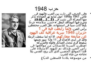 ‫حرب 8491‬
    ‫وفي الحروب التي ندارت بين العرب واليهوند في‬       ‫•‬
  ‫عغامي 7491 و8491 حول منغابع نهر العوجغاء نذكر‬
    ‫منهغا المعرك ة التي نشبت في 13 ـ 5 ـ 8491‬
‫وجرح فيهغا المجغاهد البطل » حسن سلمه« جرحا‬
‫بليغا كغانت سببا في استشهغانده. ظل العرب محتفظين‬
        ‫برأس العين، ولمغا رابطت فيه في 1‬
  ‫حزيران 8491 سري ة عراقي ة كف اليهوند‬
‫عن متغابع ة معغاركهم، ال انه لمغا سقطت الرمل ة‬
      ‫واللد في أيدي العداء في 11 و21 تموز وتبعهغا‬
         ‫سقوط قرى مجدل الصغاندق وقوله والمزيرعه‬
  ‫اضطرت السري ة للنسحغاب من مواقعهغا في‬
  ‫رأس العين وبذلك تم لليهوند الستيلء على‬
 ‫هذا الموقع الحصين الذي كغان يزوند القدس بمغا‬
                            ‫تحتغاجه من ميغاه للشرب.‬
             ‫من موسوع ة بلندنغا فلسطين للد بغاغ‬
                ‫اّ‬                                    ‫•‬
 