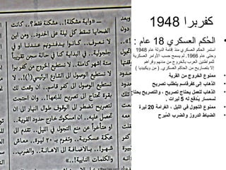 ‫كفربرا 8491‬
  ‫• الحكم العسكري 81 عام :‬
                     ‫ُ‬
    ‫استمر الحكم العسكري منذ إقام ة الدول ة عام 8491‬
 ‫وحتى عام 6691. لم يسمح حسب الوامر العسكري ة‬
         ‫للمواطنين العرب بالخروج من مدنهم وقراهم‬
   ‫إل بتصاريح من الحاكم العسكري. ) من ويكبيديا (‬
                       ‫ممنوع (الخروج من (القري ة‬      ‫•‬
          ‫(الذهاب إلى كفرقاسم يتطلب تصريح‬             ‫•‬
‫(الذهاب للعمل يحتاج تصريح  ، و(التصريح يحتاج‬         ‫•‬
                    ‫لسمسار يطُـدفع له 5 لير(ات .‬
    ‫ممنوع (التجول في (الليل  ، (الغر(ام ة 02 ليرة‬    ‫•‬
              ‫(الضباط (الدروز و(الضرب (المبرح‬
                    ‫طُ‬                                ‫•‬
 