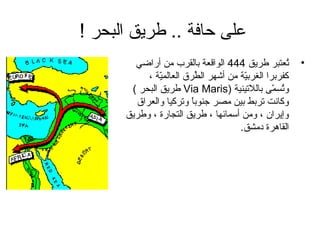 ‫على حاف ة .. طريق البحر !‬
        ‫تعتبر طريق 444 الواقع ة بالقرب من أراضي‬      ‫ُ‬   ‫•‬
           ‫كفربرا الغربي ة من أشهر الطرق العالمي ة ،‬
               ‫ةّ‬           ‫ُ‬          ‫ةّ‬
       ‫وتسمى باللتيني ة )‪ Via Maris‬طريق البحر (‬ ‫ُ ةّ‬
        ‫وكانت تربط بين مصر جنوبا وتركيا والعراق‬
                         ‫ ً‬
      ‫وإيران ، ومن أسمائها ، طريق التجارة ، وطريق‬
                                     ‫القاهرة دمشق.‬
 