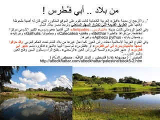 ‫من بلد .. أبي فـطرس !‬
                              ‫ُ‬
    ‫”.. والرجح ان مدين ة »أفيق« العربي ة الكنعاني ة كانت تقوم على الموقع المذكور، الذي كان له أهمي ة ملحوظ ة‬
                        ‫اوقعها على (الطريق (القديم ة (التي تخترق (السهل (الساحلي وتربط مصر ببلد الشام.‬
 ‫ ً‬
 ‫وفي العهد الروماني كانت مدين ة »أنتيباتريس ـ ‪ «Antipatris‬التي أقامها »هيرودوس« الكبير الدومي مركزا‬
   ‫لمقاطع ة. من قراها »الطيرة ‪ «Betthar‬و»قلقيليه ‪ «Calecailea‬و»جلجوليا ـ‪ «Galhulis‬و»رنتيه«‬
                                                       ‫و»مجدل يابا« ـ ‪ «Aphecu pyrhus‬وغيرها.‬
‫وفي الفتوح العربي ة السلمي ة دضخلت رأس العين. كما دضخل غيرها من بلد الشام تحت الحكم العربي. وقد حرفو(ا‬
       ‫(اسمها »أنتيباتريس« إلى أبي فطرس« أو »فطرس« اثم نسبوا اليها »النهر« فذكروه باسم »نهر أبي‬
                                                          ‫ُ‬               ‫طُ‬
     ‫فطرس« أو »نهر فطرس«.والنسب ة الى رأس العين »الرسعني« ـ بفتح الراء وسكون السين وفتح العين‬
                                                ‫ةّ‬
                                                                                         ‫وكسر النون ـ.,“‬
                               ‫المصدر : ) موسوع ة بلندنغا فلسطين ،، الديغار اليغافي ة ، مصطفى الدبغاغ (‬
                                    ‫اّ‬             ‫اّ‬
                       ‫‪http://abedkhattar.com/abedkhattar/palestine/book5-2.htm‬‬
 