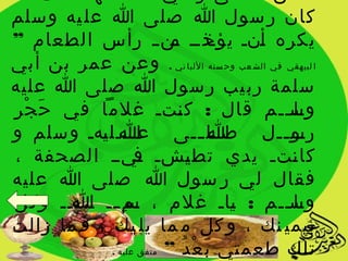 ‫كان ر سول ا صلى ا عل يه وسلم‬
‫يكره يني يذيي ين ي رأس الطعام ”‬
                          ‫أ يؤخ م‬
‫ا لبيهقي في الش عب وح سنه اللبا ني . وعن عمر بن أبي‬
‫سلمة رب يب ر سول ا صلى ا عليه‬
‫وسييم قال : ك يتي غلما في ح ج رِ‬
   ‫َ ْ‬                     ‫ن‬               ‫يل ي‬
‫رس ييل صييل ييى عي يييل يهي وسلم و‬
            ‫ا ي‬   ‫ي‬             ‫اي‬‫ي‬       ‫يو ي‬
 ‫كا يتي يدي تط يشي يييي الصحفة ،‬
                   ‫ف‬         ‫ي‬              ‫ن‬
‫فقال لي ر سول ا صلى ا عليه‬
‫وسييم : ياي غلم ، يم يي ي، يييي وكل‬
       ‫س ِي ا‬                       ‫ي‬      ‫يل ي‬
‫بيمي نك ، و كل م ما يل يك ، ف ما زالت‬
             ‫تلك طعمتي ب ع د ” متفق عليه .‬
                            ‫َ ْ ُ‬
 