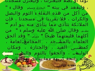 ‫ثوما أو بص ل ً فليعتزلنا ، وليعتزل مسجدنا‬
‫، وليق عد في بي ته ” البخاري ومسلم وقال : "‬
‫من أ كل من هذه البق لة : الثوم والبصل‬
‫والكرات ، فل يقرب نا في م سجدنا ، فإن‬
‫الملئ كة تتأذى م ما يتأذى م نه بنو آدم ”‬
‫مسيييم. وقال صلى ا عليه وسلم : " من‬      ‫يل‬

‫أكله ما فليمته ما طبخا " م سلم. " وقد ألحق‬
‫العلماء بالمسييجد ، المجام ياييلعام ة ،‬
   ‫َ‬      ‫َ‬ ‫ع‬                ‫يا ي‬
 ‫ييليييى العيد ، والجنازة ، ومكان‬     ‫كمص‬
 ‫يلييي كل‬
       ‫يةيي ، وألحقوا بالثوم والبص‬   ‫الوليم‬
‫ما له رائ حة كري هة م ما يتأذى بها الناس ”‬
                          ‫زاد المعاد 492/4 الهامش.‬
 