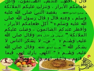 ‫يميي يايييئمون، وأكل‬
                   ‫الص‬     ‫ير يي عندك‬
                                    ‫قال : أفط ي‬
‫طعامكم البرار ، وتنزلت عليكم الملئكة‬
‫. صحيح الجا مع 7764 . يقصد النبي صلى ا عليه‬
‫و سلم . وع نه قال : قال ر سول ا صلى‬
‫ا عل يه و سلم : " أ كل طعام كم البرار ،‬
‫وأف طر عند كم ال صائمون ، و صلت عليكم‬
‫الملئ كة ” ا ليبييهقي يي ي الداب 175. وقال صلى ا‬
                                ‫ف‬

‫عل يهي وسييم : " ين ي ل يشكر الناس ل‬
                          ‫م‬             ‫يل ي‬ ‫ي‬
‫يش كر ا ” يح ييييح يعيي 1456 . وقال صلى ا‬
                          ‫الجام‬   ‫ص‬

 ‫يم ي بارك يم ي فيما‬
              ‫له‬        ‫عل يهي وسييم : " الله‬
                                       ‫يل ي‬  ‫ي‬
‫رزقت هم ، واغ فر ل هم وارحم هم ” ا يبييهقي في‬
         ‫ل‬

                                    ‫الداب حديث 075.‬
 