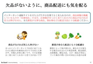 欠品がないように、商品配送にも気を配る

インターネット通販サイトを立ち上げた中小企業でよく見られるのが、商品画像は掲載
しているものの「在庫切れ」の文字。お客様がせっかく来てくれたのに商品がなければ
売上は伸びません。また鮮度が大事な商品、割れ物などは配送方法に十分配慮ください。




  商品がなければ売上も伸びない                                                        鮮度が命なら配送にも十分配慮を
せっかくインターネットでお店に来てくれ                                                    鮮度によって味が変わる、腐るなどが発生
たのに商品の在庫切ればかりでは売上も伸                                                    する場合は注文からの発送処理、配送業者、
びず、印象も非常に悪いです。そのお客様                                                    出荷頻度、梱包方法、万が一商品が务化し
は二度と来てくれないと思う方が良いです                                                    ていた場合の問い合わせ対応に注意が必要


       Copyright (C) Social Good Marketing Inc. All Rights Reserved.                          10
 