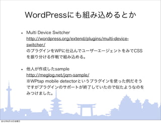 WordPressにも組み込めるとか

                •   Multi Device Switcher
                    http://wordpress.org/extend/plugins/multi-device-
                    switcher/
                    のプラグインをWPに仕込んでユーザーエージェントをみてCSS
                    を振り分ける作戦で組み込める。


                •   他人が作成したsample
                    http://meglog.net/jqm-sample/
                    ※WPtap mobile detectorというプラグインを使った例だそう
                    ですがプラグインのサポートが終了していたので似たようなのを
                    みつけました。




2012年8月10日金曜日
 
