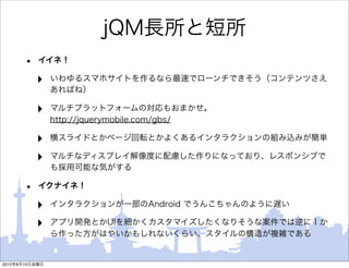 jQM長所と短所
       •   イイネ！

           ‣    いわゆるスマホサイトを作るなら最速でローンチできそう（コンテンツさえ
                あればね）

           ‣    マルチプラットフォームの対応もおまかせ。
                http://jquerymobile.com/gbs/

           ‣    横スライドとかページ回転とかよくあるインタラクションの組み込みが簡単

           ‣    マルチなディスプレイ解像度に配慮した作りになっており、レスポンシブで
                も採用可能な気がする

       •   イクナイネ！

           ‣    インタラクションが一部のAndroid でうんこちゃんのように遅い

           ‣    アプリ開発とかUIを細かくカスタマイズしたくなりそうな案件では逆に１か
                ら作った方がはやいかもしれないくらい、スタイルの構造が複雑である


2012年8月10日金曜日
 