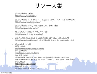 リソース集
            •   jQuery Mobile（本家）
                http://jquerymobile.com/

            •   jQuery Mobile Graded Browser Support（サポートしているブラウザリスト）
                http://jquerymobile.com/gbs/

            •   jQuery Mobile Gallery（jQMを採用しているサイト集）
                http://www.jqmgallery.com/

            •   ThemeRoller（CSSカスタマイズツール）
                http://jqueryui.com/themeroller/

            •   さんざん引き合いに出した他人の図の出典（@IT jQuery Mobile 入門）
                http://www.atmarkit.co.jp/fdotnet/chushin/jqmobile_index/index.html

            •   jQuery採用サイト例
                MBA mobile
                http://www.mba-multimedia.mobi/
                Dungs Mobile
                mobile.dungs.com/en/home
                one little dream
                http://www.onelittledream.com/happycircus-timeline-cover.html
                ※雑誌掲載時はモバイル版があったらしいが今はなくなっている。なんでやー
                COTOHOGI
                http://cotohogi.com/sp/
                SharksFrenzy
                http://m.sharksfrenzy.co.za/

2012年8月10日金曜日
 