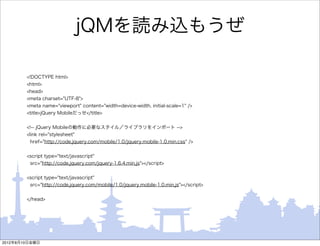 jQMを読み込もうぜ

        <!DOCTYPE html>
        <html>
        <head>
        <meta charset="UTF-8">
        <meta name="viewport" content="width=device-width, initial-scale=1" />
        <title>jQuery Mobileだっせ</title>


        <!-- jQuery Mobileの動作に必要なスタイル／ライブラリをインポート -->
        <link rel="stylesheet"
         href="http://code.jquery.com/mobile/1.0/jquery.mobile-1.0.min.css" />


        <script type="text/javascript"
         src="http://code.jquery.com/jquery-1.6.4.min.js"></script>


        <script type="text/javascript"
         src="http://code.jquery.com/mobile/1.0/jquery.mobile-1.0.min.js"></script>


        </head>




2012年8月10日金曜日
 