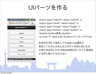 UIパーツを作る
                  <input type="submit" value="submit" />
                  <input type="reset" value="reset" />
                  <input type="image" value="image" />
                  <input type="button" value="button" />
                  <button>button要素</button>
                  <a href="#" data-role="button">アンカータグ</a>

                  従来のHTMLで指定してもdata-role属性で
                  指定してもぜんぶおんなじボタンの見た目になる
                  ※見た目は同じだがJS的な制限があったりと実装的
                  には同じ扱いにはならない




2012年8月10日金曜日
 