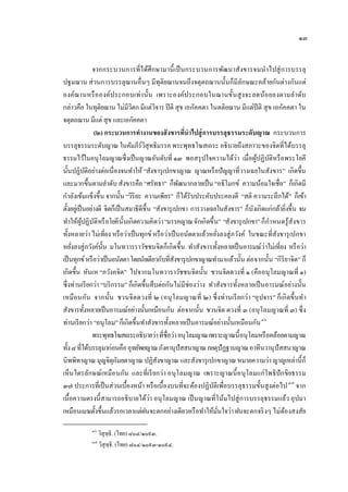 ๑๓


                จากกระบวนการที่ไ ด้ศึกษามานี้ เป็ นกระบวนการพัฒนาสังขารจนนําไปสู่ การบรรลุ
ปฐมฌาน ส่ วนการบรรลุฌานอื่นๆ มีทุติยฌานจนถึงจตุตถฌานนั้นก็มีลกษณะคล้ายกันต่างกันแต่
                                                                              ั
องค์ฌานหรื อ องค์ประกอบเท่า นั้น เพราะองค์ประกอบในฌานขั้นสู งจะลดน้อ ยลงตามลํา ดับ
กล่าวคือ ในทุติยฌาน ไม่มีวตก มีแต่วจาร ปี ติ สุข เอกัคคตา ในตติยฌาน มีแต่ปีติ สุ ข เอกัคคตา ใน
                                  ิ           ิ
จตุตถฌาน มีแต่ สุข และเอกัคคตา
                 (๒) กระบวนการทํางานของสั งขารที่นําไปสู่ การบรรลุธรรมระดับญาณ กระบวนการ
บรรลุธรรมระดับญาณ ในคัมภีร์วสุทธิมรรค พระพุทธโฆสเถระ อธิบายถึงสภาวะของจิตที่ได้บรรลุ
                                        ิ
ธรรมไว้ในอนุโลมญาณซึ่งเป็ นญาณอันดับที่ ๑๓ พอสรุ ปใจความได้ว่า เมื่อผูปฏิบติหรื อพระโยคี
                                                                                     ้ ั
นั้นปฏิบติอย่างต่อเนื่องจนทําให้ “สังขารุ เปกขาญาณ ญาณหรื อปั ญญาที่วางเฉยในสังขาร” เกิดขึ้น
              ั
และมากขึ้นตามลําดับ สังขารคือ “ศรัทธา” ก็พฒนากลายเป็ น “อธิโมกข์ ความน้อมใจเชื่อ” ก็เกิดมี
                                                         ั
กําลังเข้มแข็งขึ้น จากนั้น “วิริยะ ความเพียร” ก็ได้รับประคับประคองดี “สติ ความระลึกได้” ก็เข้า
ตั้งอยูเ่ ป็ นอย่างดี จิตก็เป็ นสมาธิดีข้ ึน “สังขารุ เปกขา การวางเฉยในสังขาร” ก็บงเกิดแก่กล้ายิงขึ้น จน
                                                                                   ั             ่
                                                                                         ํ
ทําให้ผูปฏิบติหรื อโยคีน้ ันเกิดความคิดว่า “มรรคญาณ จักเกิดขึ้น” “สังขารุ เปกขา” ก็กาหนดรู ้สังขาร
             ้ ั
ทั้งหลายว่า ไม่เที่ยง หรื อว่าเป็ นทุกข์ หรื อว่าเป็ นอนัตตาแล้วหยังลงสู่ ภวังค์ ในขณะที่สังขารุ เปกขา
                                                                      ่
หยังลงสู่ภวังค์น้ น มโนทวารราวัชชนจิตก็เกิดขึ้น ทําสังขารทั้งหลายเป็ นอารมณ์ว่าไม่เที่ยง หรื อว่า
     ่               ั
เป็ นทุกข์ หรื อว่าเป็ นอนัตตา โดยนัยเดียวกับที่สงขารุ เปกขาญาณทํามาแล้วนั้น ต่อจากนั้น “กิริยาจิต” ก็
                                                       ั
เกิดขึ้น หันเห “ภวังคจิต” ไปจากมโนทวาราวัชชนจิตนั้น ชวนจิตดวงที่ ๑ (คืออนุ โลมญาณที่ ๑)
ซึ่งท่านเรี ยกว่า “บริ กรรม” ก็เกิดขึ้นสืบต่อกันไม่มีช่องว่าง ทําสังขารทั้งหลายเป็ นอารมณ์อย่างนั้น
เหมื อ นกัน จากนั้น ชวนจิ ตดวงที่ ๒ (อนุ โลมญาณที่ ๒) ซึ่ งท่านเรี ยกว่า “อุ ปจาร” ก็เกิ ดขึ้นทํา
สังขารทั้งหลายเป็ นอารมณ์อย่างนั้นเหมือนกัน ต่อจากนั้น ชวนจิต ดวงที่ ๓ (อนุ โลมญาณที่ ๓) ซึ่ ง
ท่านเรี ยกว่า “อนุโลม” ก็เกิดขึ้นทําสังขารทั้งหลายเป็ นอารมณ์อย่างนั้นเหมือนกัน ๔๖  46




                พระพุทธโฆสเถระอธิบายว่า ที่ชื่อว่า อนุโลมญาณ เพราะญาณนี้ อนุ โลมหรื อคล้อยตามญาณ
ทั้ง ๘ ที่ได้บรรลุมาก่อนคือ อุทยัพยญาณ ภังคานุปัสสนาญาณ ภยตุปัฏฐานญาณ อาทีนวานุ ปัสสนาญาณ
นิพพิทาญาณ มุญจิตุกมยตาญาณ ปฏิสงขาญาณ และสังขารุ เปกขาญาณ หมายความว่า ญาญเหล่านี้ ก็
                            ั                   ั
เห็นไตรลักษณ์เหมือ นกัน และที่เรี ยกว่า อนุ โลมญาณ เพราะญาณนี้ อ นุ โลมแก่โพธิปักขิยธรรม
๓๗ ประการที่เป็ นส่วนเบื้องหน้า หรื อเบื้องบนที่จะต้องปฏิบติเพื่อบรรลุธรรมขั้นสู งต่อไป ๔๗ จาก
                                                                    ั                          47




เนื้อความตรงนี้สามารถอธิบายได้ว่า อนุ โลมญาณ เป็ นญาณที่โน้มไปสู่ การบรรลุธรรมแล้ว อุปมา
เหมือนเมฆตั้งขึ้นแล้วรอเวลาแต่ฝนจะตกอย่างเดียวหรื อทําให้มนใจว่า ฝนจะตกจริ งๆ ไม่ตองสงสัย
                                                                        ั่                     ้

            ๔๖
                 วิสุทฺธิ. (ไทย) ๘๐๔/๑๐๙๓.
            ๔๗
                 วิสุทฺธิ. (ไทย) ๘๐๔/๑๐๙๓-๑๐๙๔.
 