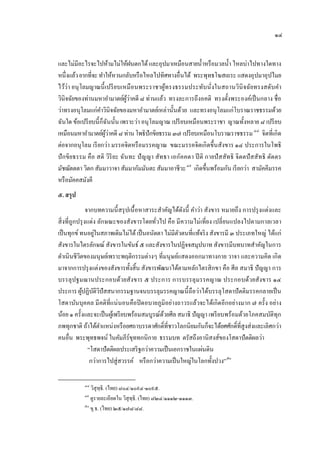 ๑๔


และไม่มีอะไรจะไปห้ามไม่ให้ฝนตกได้ และอุปมาเหมือนสายนํ้าหรื อมวลนํ้า ไหลบ่าไปทางใดทาง
หนึ่งแล้ว ยากที่จะ ทําให้หวนกลับหรื อไหลไปทิศทางอื่นได้ พระพุทธโฆสเถระ แสดงอุปมาอุปไมย
ไว้ว่า อนุ โลมญาณนี้ เปรี ยบเหมื อ นพระราชาผูทรงธรรมประทับนั่งในสถานวินิจฉัยทรงสดับคํา
                                                ้
                                ู้ ่
วินิจฉัยของท่านมหาอํามาตย์ผวาคดี ๘ ท่านแล้ว ทรงละการถึงอคติ ทรงตั้งพระองค์เป็ นกลาง ชื่อ
ว่าทรงอนุโลมแก่คาวินิจฉัยของมหาอํามาตย์เหล่านั้นด้วย และทรงอนุ โลมแก่โบราณราชธรรมด้วย
                    ํ
ฉันใด ข้อเปรี ยบนี้ ก็ฉันนั้น เพราะว่า อนุ โลมญาณ เปรี ยบเหมือนพระราชา ญาณทั้งหลาย ๘ เปรี ยบ
เหมือนมหาอํามาตย์ผวาคดี ๘ ท่าน โพธิปักขิยธรรม ๓๗ เปรี ยบเหมือนโบราณราชธรรม ๔๘ จิตที่เกิด
                       ู้ ่                                                          48




ต่อจากอนุโลม เรี ยกว่า มรรคจิตหรื อมรรคญาณ ขณะมรรคจิตเกิดขึ้นสังขาร ๑๔ ประการในโพธิ
ปั กขิยธรรม คือ สติ วิริยะ ฉันทะ ปั ญ ญา สัทธา เอกัคคตา ปี ติ กายปั สสัทธิ จิตตปั สสัทธิ ตัตตร
มัชฌัตตตา วิตก สัมมาวาจา สัมมากัมมันตะ สัมมาอาชีวะ ๔๙ เกิดขึ้นพร้อมกัน เรี ยกว่า สามัคคีมรรค
                                                        49




หรื อมัคคสมังคี
๕. สรุป
                จากบทความนี้ สรุ ปเนื้ อหาสาระสําคัญได้ดงนี้ คําว่า สังขาร หมายถึง การปรุ งแต่งและ
                                                         ั
สิ่ งที่ถูกปรุ งแต่ง ลักษณะของสังขารโดยทัวไป คือ มี ความไม่ เที่ยง เปลี่ ยนแปลงไปตามกาลเวลา
                                              ่
                   ่
เป็ นทุกข์ ทนอยูในสภาพเดิมไม่ได้ เป็ นอนัตตา ไม่มีตวตนที่แท้จริ ง สังขารมี ๓ ประเภทใหญ่ ได้แก่
                                                       ั
สังขารในไตรลักษณ์ สังขารในขันธ์ ๕ และสังขารในปฏิจจสมุปบาท สังขารมีบทบาทสําคัญในการ
ดําเนินชีวตของมนุษย์เพราะพฤติกรรมต่างๆ ที่มนุ ษย์แสดงออกมาทางกาย วาจา และความคิด เกิด
            ิ
มาจากการปรุ งแต่งของสังขารทั้งสิ้น สังขารพัฒนาได้ตามหลักไตรสิ กขา คือ ศีล สมาธิ ปั ญญา การ
บรรลุ ปฐมฌานประกอบด้วยสังขาร ๕ ประการ การบรรลุ มรรคญาณ ประกอบด้วยสังขาร ๑๔
ประการ ผูปฏิบติวปัสสนากรรมฐานจนบรรลุมรรคญาณนี้ ถือว่าได้บรรลุโสดาปั ตติมรรคกลายเป็ น
              ้ ั ิ
โสดาบันบุคคล มี คติที่แน่ นอนคือปิ ดอบายภูมิอย่างถาวรแล้วจะได้เกิดอีกอย่างมาก ๗ ครั้ง อย่าง
น้อย ๑ ครั้งและจะเป็ นผูเ้ พรี ยบพร้อมสมบูรณ์ดวยศีล สมาธิ ปั ญญา เพรี ยบพร้อมด้วยโภคสมบัติทุก
                                                 ้
ภพทุกชาติ ถ้าได้ตาแหน่งหรื อยศถาบรรดาศักดิ์ที่ชาวโลกนิยมกันก็จะได้ยศศักดิ์ที่สูงส่งและเลิศกว่า
                       ํ
คนอื่น พระพุทธพจน์ ในคัมภีร์ขททกนิกาย ธรรมบท ตรัสถึงอานิสงส์ของโสดาปั ตติผลว่า
                                    ุ
                 “โสดาปั ตติผลประเสริ ฐกว่าความเป็ นเอกราชในแผ่นดิน
                  กว่าการไปสู่สวรรค์ หรื อกว่าความเป็ นใหญ่ในโลกทั้งปวง” ๕๐

           ๔๘
              วิสุทฺธิ. (ไทย) ๘๐๔/๑๐๙๔-๑๐๙๕.
           ๔๙
              ดูรายละเอียดใน วิสุทฺธิ. (ไทย) ๘๒๔/๑๑๑๒-๑๑๑๓.
           ๕๐
              ขุ.ธ. (ไทย) ๒๕/๑๗๘/๘๘.
 