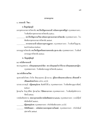 ๑๕


                                       บรรณานุกรม
๑. ภาษาบาลี – ไทย :
       ก. ข้ อมูลปฐมภูมิ
มหาจุฬาลงกรณราชวิทยาลัย. พระไตรปิ ฎกภาษาบาลี ฉบับมหาจุฬาเตปิ ฏกํ. กรุ งเทพมหานคร :
          โรงพิมพ์มหาจุฬาลงกรณราชวิทยาลัย, ๒๕๐๐.
__________. พระไตรปิ ฎกภาษาไทย ฉบับมหาจุฬาลงกรณราชวิทยาลัย. กรุ งเทพมหานคร : โรง
          พิมพ์มหาจุฬาลงกรณราชวิทยาลัย, ๒๕๓๙.
__________. อรรถกถาบาลี ฉบับ มหาจุฬ าอฏฺ ฐกถา. กรุ ง เทพมหานคร : โรงพิม พ์ว ิญ ญาณ,
          ๒๔๙๙,๒๕๓๓-๒๕๓๔.
มหามกุฏราชวิทยาลัย. พระไตรปิ ฎกพร้ อมอรรถกถาแปล. ชุด ๙๑ เล่ ม. กรุ งเทพมหานคร : โรงพิมพ์
          มหามกุฏราชวิทยาลัย, ๒๕๓๔.
       ข. ข้ อมูลทุติยภูมิ
(๑) หนังสื อภาษาบาลี
พระอนุ รุทธเถระ. อภิธมฺ มตฺ ถสงฺ คหปาลิย า สห อภิธมฺ มตฺ ถวิภาวินีนาม อภิธมฺมตฺ ถสงฺ คหฏีกา.
            กรุ งเทพมหานคร : โรงพิมพ์มหามกุฏราชวิทยาลัย, ๒๕๔๘.
(๒) หนังสื อภาษาไทย
ขุนสรรพกิจโกศล (โกวิท ปั ทมะสุ นทร). ผูรวบรวม. คู่มือการศึกษาพระอภิธรรม ปริ จเฉทที่ 9
                                            ้
          ปกิณณกสั งคหวิภาค. ม.ป.ท., ม.ป.ป.
บรรจบ บรรณรุ จิ. ปฏิจจสมุปบาท. พิม พ์ครั้งที่ ๓. กรุ งเทพมหานคร : โรงพิมพ์พรบุญการพิมพ์,
          ๒๕๓๘.
ฐิตวณฺ โณ ภิกฺขุ (พิจิตร ฐิตวณฺ โณ). วิปัสสนาภาวนา. กรุ งเทพมหานคร : โรงพิมพ์สุทธิสารการ
          พิมพ์, ๒๕๓๑.
ราชบัณฑิตยสถาน. พจนานุกรมฉบับราชบัณฑิตยสถาน ๒๕๔๒. กรุ งเทพมหานคร : นานมีบุ๊คส์
          พับลิเคชันส์, ๒๕๔๖.
                     ่
________. ปฏิจจสมุปบาท. กรุ งเทพมหานคร : สํานักพิมพ์ธรรมสภา, ม.ป.ป.
________. อิทัปปั จจยตา : ฉบับย่ อความจากชุ ดธรรมโฆษณ์ . กรุ งเทพมหานคร : สํานักพิม พ์
          สุขภาพใจ, ๒๕๑๗.
 