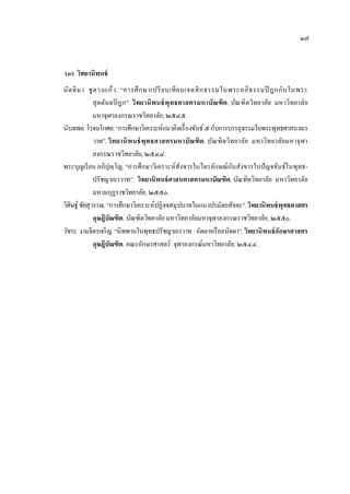 ๑๗


(๓) วิทยานิพนธ์
นั ต ติ ม า ชู ด วงแก้ ว . “การศึ ก ษาเปรี ย บเที ย บเจตสิ ก ธรรมในพระอภิ ธ รรมปิ ฎกกับ ในพระ
               สุ ตตันตปิ ฎก”. วิทยานิ พนธ์ พุทธศาสตรมหาบัณฑิต. บัณฑิตวิทยาลัย มหาวิทยาลัย
               มหาจุฬาลงกรณราชวิทยาลัย, ๒๕๔๕.
นันทพล โรจนโกศล. “การศึกษาวิเคราะห์แนวคิดเรื่ องขันธ์ ๕ กับการบรรลุ ธรรมในพระพุทธศาสนาเถร
               วาท”. วิทยานิ พ นธ์ พุทธศาสตรมหาบัณฑิต. บัณฑิตวิทยาลัย มหาวิทยาลัยมหาจุฬา
               ลงกรณราชวิทยาลัย, ๒๕๔๘.
                                                                    ั
พระบุญเรี ยน อภิปุ�ฺโญ. “การศึกษาวิเคราะห์สังขารในไตรลักษณ์กบสังขารในปั ญจขันธ์ในพุทธ-
               ปรัชญาเถรวาท”. วิทยานิพนธ์ ศาสนศาสตรมหาบัณฑิต. บัณฑิตวิทยาลัย มหาวิทยาลัย
               มหามกุฏราชวิทยาลัย, ๒๕๕๐.
วิศิษฐ์ ชัยสุวรรณ. “การศึกษาวิเคราะห์ปฏิจจสมุปบาทในแนวปรมัตถสัจจะ”. วิทยานิพนธ์ พุทธศาสตร
               ดุษฎีบัณฑิต. บัณฑิตวิทยาลัย มหาวิทยาลัยมหาจุฬาลงกรณราชวิทยาลัย, ๒๕๕๐.
วัชระ งามจิตรเจริ ญ. “นิพพานในพุทธปรัชญาเถรวาท : อัตตาหรื ออนัตตา”. วิทยานิพนธ์ อักษรศาสตร
               ดุษฎีบัณฑิต. คณะอักษรศาสตร์ จุฬาลงกรณ์มหาวิทยาลัย, ๒๕๔๔.
 