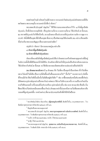 ๕


                 สงฺขตํ สงฺขโรนฺ ติ อภิสงฺ ขโรนฺ ตีติ สงฺ ขารา ธรรมเหล่าใดย่อมปรุ งแต่งสังขตธรรมที่เป็ น
ผลโดยตรง เพราะเหตุน้ น ธรรมเหล่านั้นชื่อว่า สังขาร ๘
                                 ั                      7




                 พระเทพเวที (ประยุทธ์ ปยุตฺโต) ∗ ได้ให้ความหมายของสังขารไว้ว่า ๑) สิ่ งที่ถูกปั จจัย
                                              8




ปรุ ง แต่ ง , สิ่ งที่ เ กิ ด จากเหตุปั จ จัย เป็ นรู ป ธรรมก็ต าม นามธรรมก็ต าม ได้แก่ ข ันธ์ ๕ ทั้งหมด,
๒) สภาพที่ปรุ งแต่งใจให้ดีหรื อ ชัว, ธรรมมี เจตนาเป็ นประธานที่ปรุ งแต่งความคิด การพูด การ
                                             ่
กระทํา มีท้งที่ดีเป็ นกุศล ที่ชวเป็ นอกุศล ที่กลางๆ เป็ นอัพยากฤตได้แก่เจตสิ ก ๕๐ อย่าง (คือเจตสิ ก
               ั                     ั่
ทั้งปวงเว้นเวทนาและสัญญา) เป็ นนามธรรมอย่างเดียว ๙               9




            สรุ ปคําว่า “สังขาร” มีความหมายอยู่ ๒ อย่าง คือ
            ๑) สั งขารที่ถูกปัจจัยปรุงแต่ ง
            ๒) สั งขารที่เป็ นตัวปรุงแต่ งเอง
          สังขารที่หมายถึงสิ่งที่ถูกปั จจัยปรุ งแต่งได้แก่ สังขตธรรมหรื อสังขตธาตุทุกอย่างที่มีอยู่
ในจักรวาลทั้งสิ่งที่มีชีวตและสิ่งไม่มีชีวต ส่วนสังขารที่ทาหน้าที่ปรุ งแต่งเป็ นสังขารฝ่ ายนามธรรม
                         ิ               ิ                 ํ
ได้แก่สงขารในขันธ์ ๕ ทั้งหมด จะได้อธิบายรายละเอียดของสังขารแต่ละอย่างเป็ นลําดับไป
       ั
            (๒) ลักษณะของสั งขาร มี ๓ ลักษณะ คือ ไม่ เที่ยง เป็ นทุกข์ เป็ นอนัตตา ที่ว่าไม่ เที่ยง
เพราะไม่คงที่ ไม่ยงยืน เป็ นภาวะที่เกิดขึ้นแล้วเสื่อมและสลายไป ๑๐ สิ้ นไป ๑๑ หมายความว่า เกิดขึ้น
                   ั่                                                10       11




ที่ไหนเมื่อใด ก็ดบไปที่น้ นเมื่อนั้นไม่ยงยืนอยูต่อไปอีก ๑๒ เช่น เราซื้อรถยนต์มาหนึ่งคัน ตอนซื้ อใหม่ๆ
                 ั        ั             ่ั     ่            12




มีสีสดสวย อุ ปกรณ์ ทุก อย่างเป็ นของใหม่ แต่พอเราใช้งานไปสักระยะหนึ่ ง ความเป็ นรถใหม่ เริ่ ม
หายไปสีหมองคลํ้า เครื่ องยนต์เริ่ มทํางานช้าลง อุปกรณ์อย่างอื่น เช่น เบรค พวงมาลัย เป็ นต้น เริ่ ม
ฝื ดลงใช้งานไม่คล่องเหมือนตอนซื้อมาใหม่ๆ ลักษณะเหล่านี้บ่งบอกถึงความไม่เที่ยงของสังขารคือ
รถยนต์ที่ถูกปรุ งแต่งขึ้น จากส่วนต่างๆ ที่เอามาประกอบกันเข้าเพือให้สาเร็จเป็ นรถ
                                                                   ่     ํ


            ๘
               พระสัทธัมมโชติกะ ธัมมาจริยะ, ปฏิจจสมุปบาททีปนี, พิมพ์ครั้งที่ ๔, (กรุ งเทพมหานคร : โรง
พิมพ์มหาจุฬาลงกรณราชวิทยาลัย, ๒๕๓๘), หนา ๓๖.้
            ∗
               ปัจจุบนเป็ นพระพรหมคุณาภรณ์
                     ั
            ๙
               พระเทพเวที (ประยุทธ์ ปยุตฺโต), พจนานุก รมพุทธศาสน์ ฉบับประมวลศั พท์ , พิมพ์คร้ ั งที่ ๗,
(กรุ งเทพมหานคร : โรงพิมพ์มหาจุฬาลงกรณราชวิทยาลัย, ๒๕๓๖), หนา ๓๐๙.
                                                                 ้
            ๑๐
               องฺ.ติก. (บาลี) ๒๐/๑๓๗/๑๒๐, องฺ.ติก. (ไทย) ๒๐/๑๓๗/๓๘๕.
            ๑๑
               ขุ.ปฏิ. (ไทย) ๓๑/๗๙/๕๓.
            ๑๒
                พระพรหมคุณาภรณ์ (ปยุตฺโต), พุ ทธธรรม, (ฉบับปรับปรุ ง และขยายความ), พิมพ์คร้ ังที่ ๑๑,
(กรุ งเทพมหานคร : โรงพิมพ์ บริ ษท สหธรรมิก จํากัด, ๒๕๔๙), หนา ๗๐/๘.
                                 ั                             ้
 
