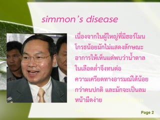 simmon’s disease
      เนื่องจากในผู้ใหญ่ที่มีฮอร์โมน
      โกรธน้อยมักไม่แสดงลักษณะ
      อาการให้เห็นแต่พบว่าน้าตาล
      ในเลือดต่าจึงทนต่อ
      ความเครียดทางอารมณ์ได้น้อย
      กว่าคนปกติ และมักจะเป็นลม
      หน้ามืดง่าย อาจเป็นโรคผอม
      แห้ง
 