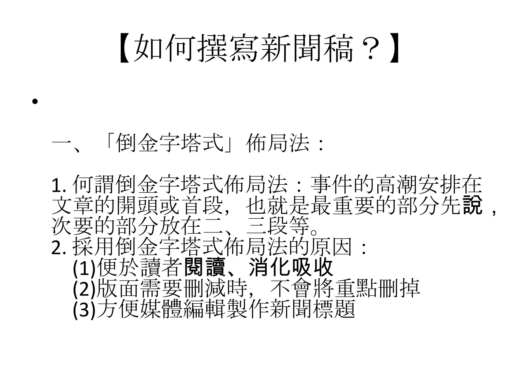 【如何撰寫新聞稿？】
•
    一、「倒金字塔式」佈局法：
    1. 何謂倒金字塔式佈局法：事件的高潮安排在
    文章的開頭或首段，也就是最重要的部分先說，
    次要的部分放在二、三段等。
    2. 採用倒金字塔式佈局法的原因：
       (1)便於讀者閱讀、消化吸收
       (2)版面需要刪減時，不會將重點刪掉
       (3)方便媒體編輯製作新聞標題
 