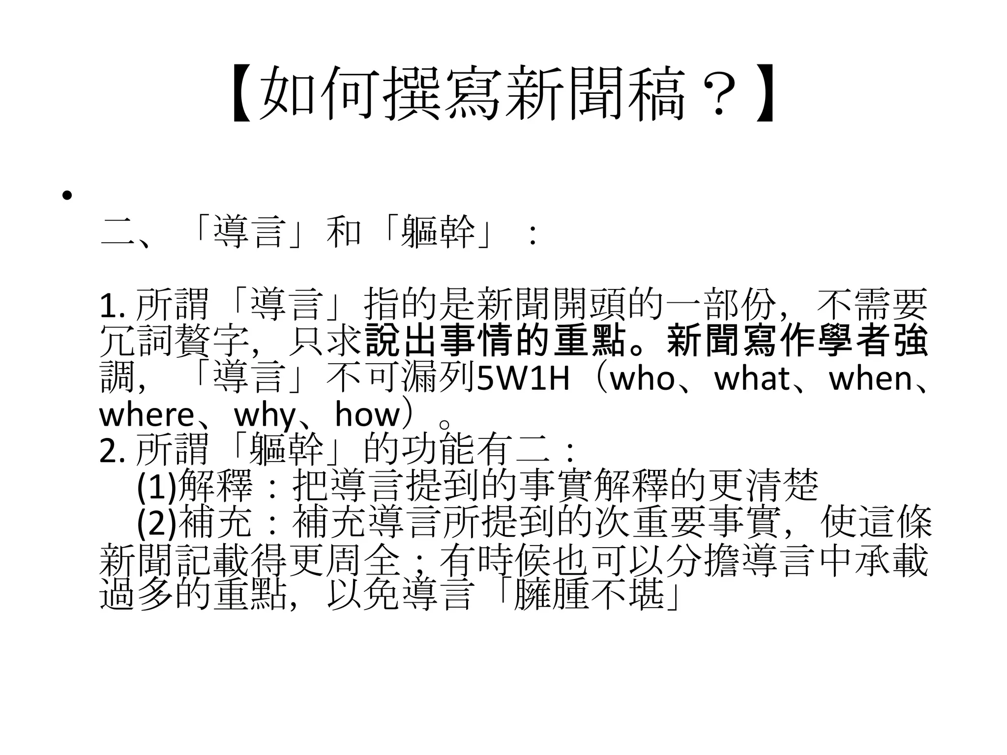【如何撰寫新聞稿？】
•
    二、「導言」和「軀幹」：
    1. 所謂「導言」指的是新聞開頭的一部份，不需要
    冗詞贅字，只求說出事情的重點。新聞寫作學者強
    調，「導言」不可漏列5W1H（who、what、when、
    where、why、how）。
    2. 所謂「軀幹」的功能有二：
       (1)解釋：把導言提到的事實解釋的更清楚
       (2)補充：補充導言所提到的次重要事實，使這條
    新聞記載得更周全；有時候也可以分擔導言中承載
    過多的重點，以免導言「臃腫不堪」
 