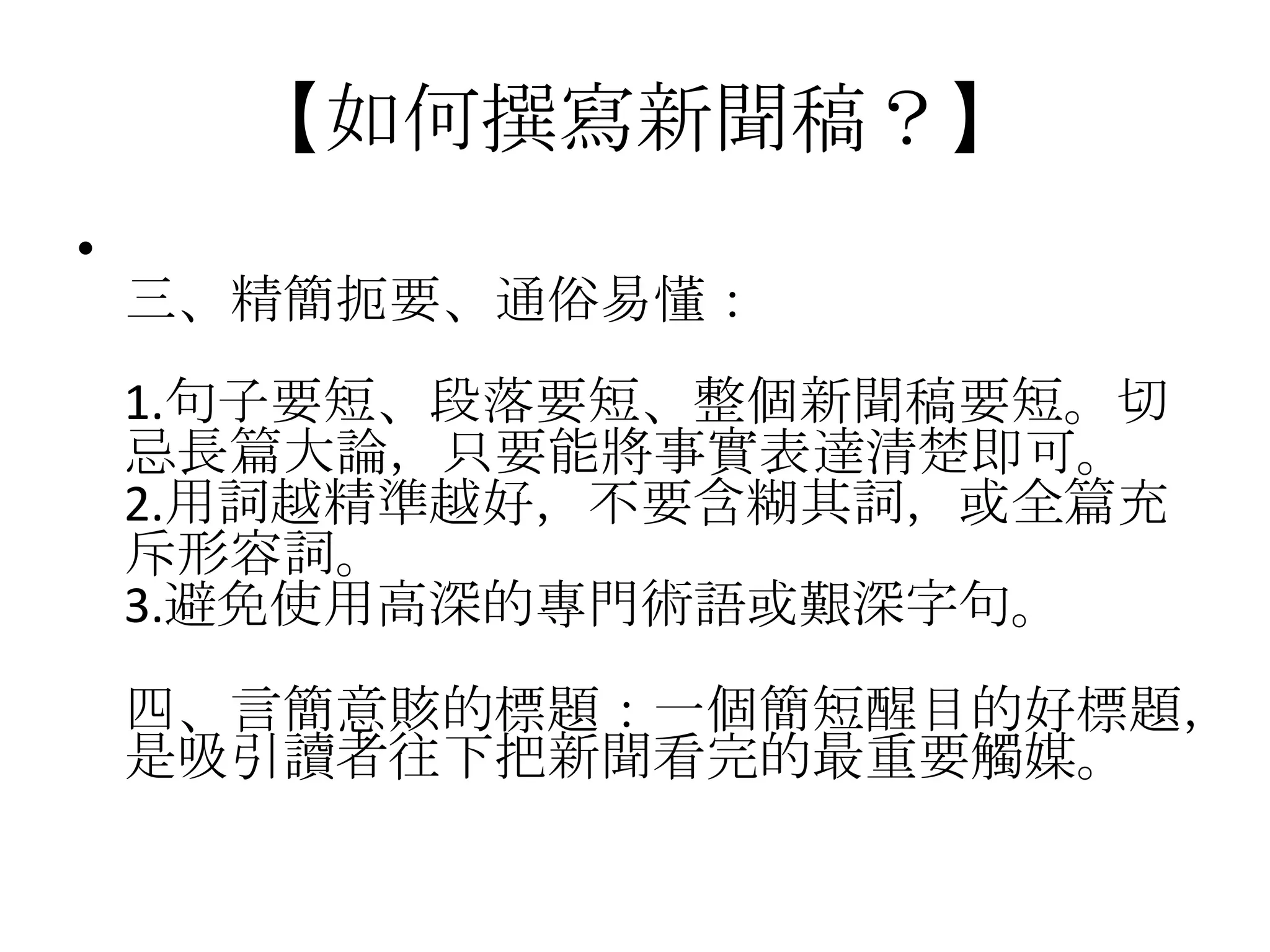 【如何撰寫新聞稿？】
•
    三、精簡扼要、通俗易懂：
    1.句子要短、段落要短、整個新聞稿要短。切
    忌長篇大論，只要能將事實表達清楚即可。
    2.用詞越精準越好，不要含糊其詞，或全篇充
    斥形容詞。
    3.避免使用高深的專門術語或艱深字句。
    四、言簡意賅的標題：一個簡短醒目的好標題，
    是吸引讀者往下把新聞看完的最重要觸媒。
 