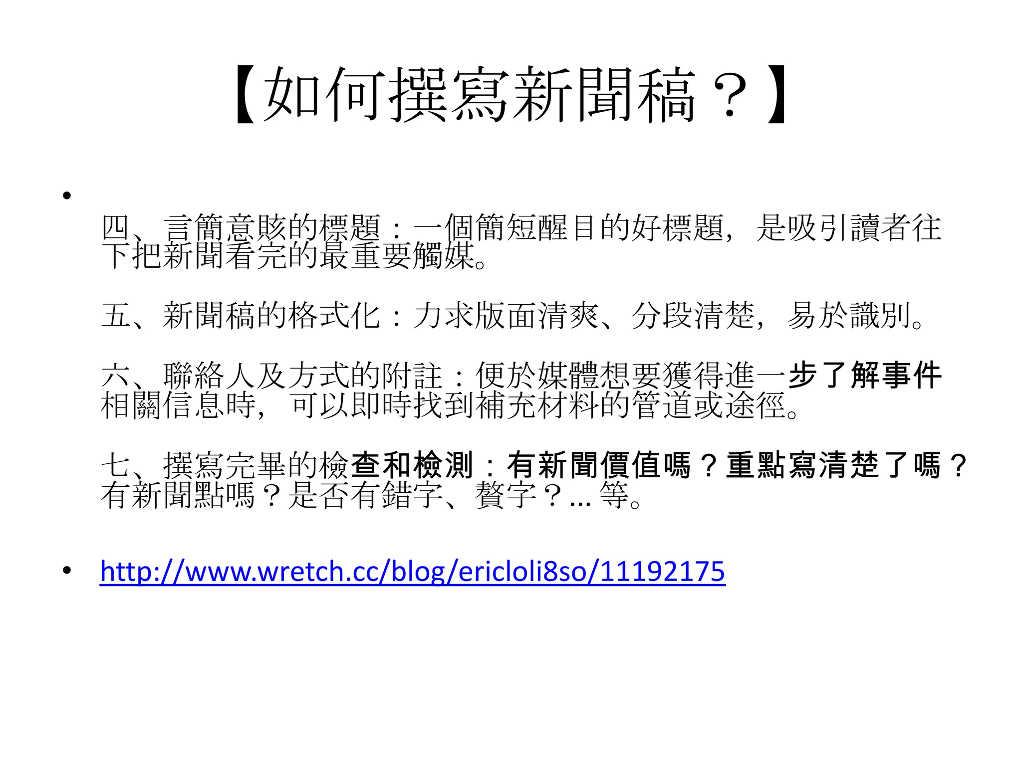 【如何撰寫新聞稿？】
•
    四、言簡意賅的標題：一個簡短醒目的好標題，是吸引讀者往
    下把新聞看完的最重要觸媒。
    五、新聞稿的格式化：力求版面清爽、分段清楚，易於識別。
    六、聯絡人及方式的附註：便於媒體想要獲得進一步了解事件
    相關信息時，可以即時找到補充材料的管道或途徑。
    七、撰寫完畢的檢查和檢測：有新聞價值嗎？重點寫清楚了嗎？
    有新聞點嗎？是否有錯字、贅字？... 等。

• http://www.wretch.cc/blog/ericloli8so/11192175
 