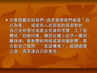   印象遊戲告訴我們─很多事情我們都是「自
    以為是」，或是別人告訴我的就是對的，
    自己沒有想法或是去找資料求證，久了就
    變成「刻板印象」像刻在牆上的字一樣很
    難抹掉。看新聞的時候或寫校園新聞，要
    先對自己發問，「是這樣嗎？」經過查證
    之後，再表達自己的意見。
 