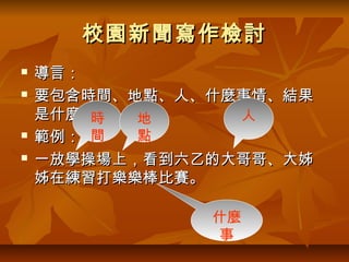 校園新聞寫作檢討
   導言：
   要包含時間、地點、人、什麼事情、結果
    是什麼。時  地     人
   範例： 間  點
   一放學操場上，看到六乙的大哥哥、大姊
    姊在練習打樂樂棒比賽。

               什麼
               事
 