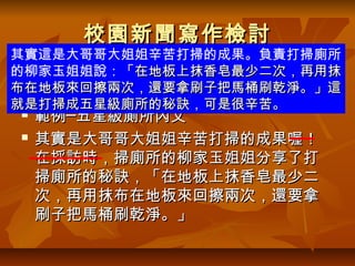 校園新聞寫作檢討
其實這是大哥哥大姐姐辛苦打掃的成果。負責打掃廁所
的柳家玉姐姐說：「在地板上抹香皂最少二次，再用抹
  內文─承接導言，用自己想說的話寫，並加
布在地板來回擦兩次，還要拿刷子把馬桶刷乾淨。」這
   入受訪者的一段話，要用「」引號。
就是打掃成五星級廁所的秘訣，可是很辛苦。
   範例─五星級廁所內文
   其實是大哥哥大姐姐辛苦打掃的成果喔！
    在採訪時，掃廁所的柳家玉姐姐分享了打
    掃廁所的秘訣，「在地板上抹香皂最少二
    次，再用抹布在地板來回擦兩次，還要拿
    刷子把馬桶刷乾淨。」
 