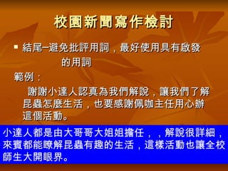 校園新聞寫作檢討
 結尾─避免批評用詞，最好使用具有啟發
      的用詞
 範例：
   謝謝小達人認真為我們解說，讓我們了解
  昆蟲怎麼生活，也要感謝佩咖主任用心辦
  這個活動。
小達人都是由大哥哥大姐姐擔任，，解說很詳細，
來賓都能瞭解昆蟲有趣的生活，這樣活動也讓全校
師生大開眼界。
 