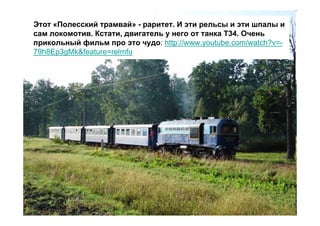 Этот «Полесский трамвай» - раритет. И эти рельсы и эти шпалы и
сам локомотив. Кстати, двигатель у него от танка Т34. Очень
прикольный фильм про это чудо: http://www.youtube.com/watch?v=-
79h8Ep3gMk&feature=relmfu
 