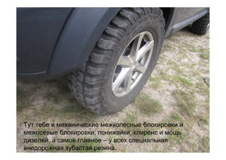 Тут тебе и механические межколесные блокировки и
межосевые блокировки, понижайки, клиренс и мощь
дизелей, а самое главное – у всех специальная
внедорожная зубастая резина.
 