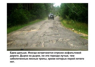 Едем дальше. Иногда встречаются отрезки асфальтовой
дороги. Дырка на дырке, но это гораздо лучше, чем
заболоченные лесные тропы, кроме которых порой ничего
нет.
 